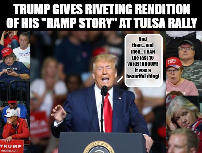 25 Minutes They Will Never Get Back... | TRUMP GIVES RIVETING RENDITION OF HIS "RAMP STORY" AT TULSA RALLY; And then... and then... I RAN the last 10 yards! VROOM! It was a beautiful thing! | image tagged in trump is a moron,oklahoma,trump rally,dick | made w/ Imgflip meme maker