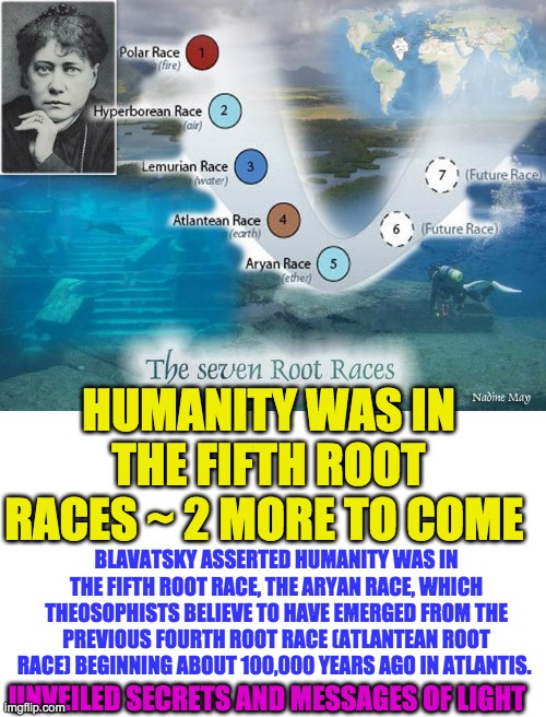 HUMANITY WAS IN THE FIFTH ROOT RACES ~ 2 MORE TO COME; BLAVATSKY ASSERTED HUMANITY WAS IN THE FIFTH ROOT RACE, THE ARYAN RACE, WHICH THEOSOPHISTS BELIEVE TO HAVE EMERGED FROM THE PREVIOUS FOURTH ROOT RACE (ATLANTEAN ROOT RACE) BEGINNING ABOUT 100,000 YEARS AGO IN ATLANTIS. UNVEILED SECRETS AND MESSAGES OF LIGHT | image tagged in 5th root race | made w/ Imgflip meme maker