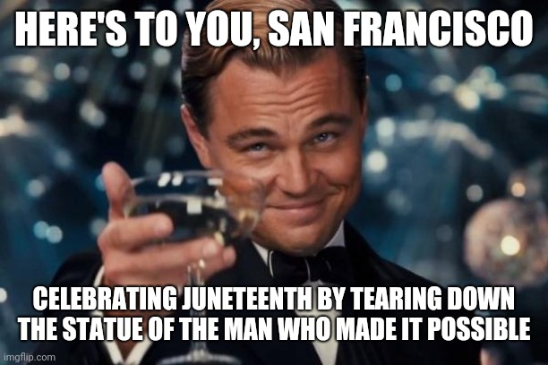 Leonardo Dicaprio Cheers Meme | HERE'S TO YOU, SAN FRANCISCO; CELEBRATING JUNETEENTH BY TEARING DOWN THE STATUE OF THE MAN WHO MADE IT POSSIBLE | image tagged in memes,leonardo dicaprio cheers | made w/ Imgflip meme maker