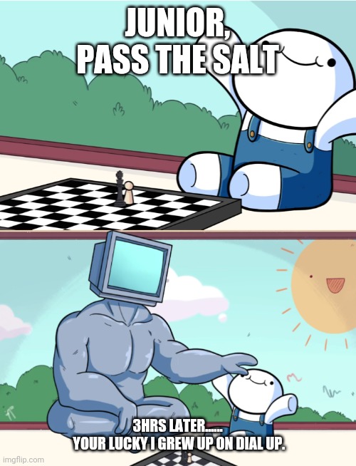 S&P | JUNIOR, PASS THE SALT; 3HRS LATER......

 YOUR LUCKY I GREW UP ON DIAL UP. | image tagged in odd1sout vs computer chess | made w/ Imgflip meme maker
