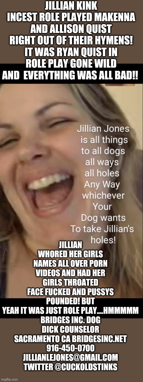 Jillian Quist Jones is not just into Bestiality BUT KINK INCEST | JILLIAN KINK INCEST ROLE PLAYED MAKENNA AND ALLISON QUIST RIGHT OUT OF THEIR HYMENS! IT WAS RYAN QUIST IN ROLE PLAY GONE WILD AND  EVERYTHING WAS ALL BAD!! JILLIAN WHORED HER GIRLS NAMES ALL OVER PORN VIDEOS AND HAD HER GIRLS THROATED FACE FUCKED AND PUSSYS POUNDED! BUT YEAH IT WAS JUST ROLE PLAY....HMMMMM

BRIDGES INC. DOG DICK COUNSELOR SACRAMENTO CA BRIDGESINC.NET
916-450-0700
JILLIANLEJONES@GMAIL.COM
TWITTER @CUCKOLDSTINKS | image tagged in jillian quist jones is not just into bestiality but kink incest | made w/ Imgflip meme maker