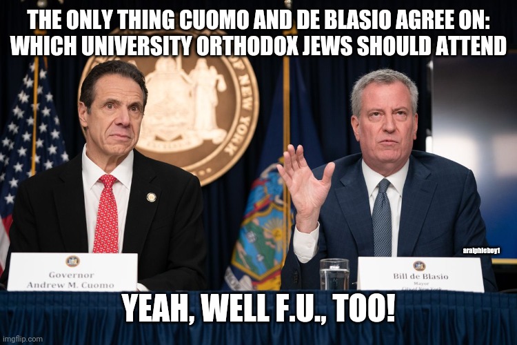 Cuomo, de Blasio, and the Jews | THE ONLY THING CUOMO AND DE BLASIO AGREE ON:
WHICH UNIVERSITY ORTHODOX JEWS SHOULD ATTEND; aralphieboy1; YEAH, WELL F.U., TOO! | image tagged in cuomo,de blasio,jews,orthodox,covid-19 | made w/ Imgflip meme maker