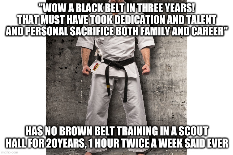 Black belt | "WOW A BLACK BELT IN THREE YEARS! THAT MUST HAVE TOOK DEDICATION AND TALENT AND PERSONAL SACRIFICE BOTH FAMILY AND CAREER"; HAS NO BROWN BELT TRAINING IN A SCOUT HALL FOR 20YEARS, 1 HOUR TWICE A WEEK SAID EVER | image tagged in blackbelt karate | made w/ Imgflip meme maker