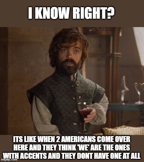 i drink and i know things | I KNOW RIGHT? ITS LIKE WHEN 2 AMERICANS COME OVER HERE AND THEY THINK 'WE' ARE THE ONES WITH ACCENTS AND THEY DONT HAVE ONE AT ALL | image tagged in i drink and i know things | made w/ Imgflip meme maker