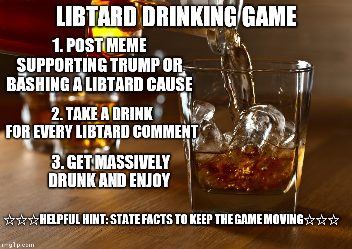 Favorite bar still not open? Setting at home with nothing to do? Try this new exciting drinking game!!! | LIBTARD DRINKING GAME; 1. POST MEME SUPPORTING TRUMP OR BASHING A LIBTARD CAUSE; 2. TAKE A DRINK FOR EVERY LIBTARD COMMENT; 3. GET MASSIVELY DRUNK AND ENJOY; ☆☆☆HELPFUL HINT: STATE FACTS TO KEEP THE GAME MOVING☆☆☆ | image tagged in liquor | made w/ Imgflip meme maker