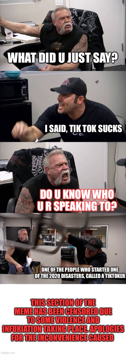 American Chopper Argument | WHAT DID U JUST SAY? I SAID, TIK TOK SUCKS; DO U KNOW WHO U R SPEAKING TO? ONE OF THE PEOPLE WHO STARTED ONE OF THE 2020 DISASTERS, CALLED A TIKTOKER; THIS SECTION OF THE MEME HAS BEEN CENSORED DUE TO SOME VIOLENCE AND INFURIATION TAKING PLACE. APOLOGIES FOR THE INCONVENIENCE CAUSED | image tagged in memes,american chopper argument | made w/ Imgflip meme maker