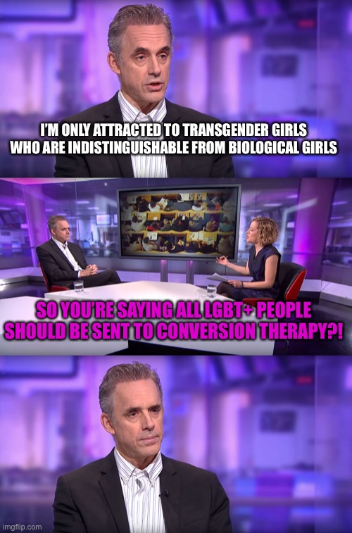 Jordan Peterson vs Feminist Interviewer | I’M ONLY ATTRACTED TO TRANSGENDER GIRLS WHO ARE INDISTINGUISHABLE FROM BIOLOGICAL GIRLS; SO YOU’RE SAYING ALL LGBT+ PEOPLE SHOULD BE SENT TO CONVERSION THERAPY?! | image tagged in jordan peterson vs feminist interviewer,transgender,girls,attraction,lgbt,therapy | made w/ Imgflip meme maker