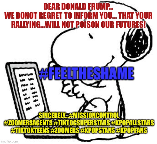 Wise Snoopy | DEAR DONALD FRUMP...
WE DONOT REGRET TO INFORM YOU... THAT YOUR RALLYING...WILL NOT POISON OUR FUTURES! #FEELTHESHAME; SINCERELY...#MISSIONCONTROL #ZOOMERSAGENTS #TIKTOCSUPERSTARS #KPOPALLSTARS #TIKTOKTEENS #ZOOMERS #KPOPSTANS #KPOPFANS | image tagged in wise snoopy | made w/ Imgflip meme maker