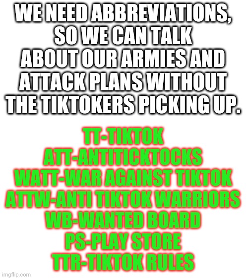 (OWNER’S EDIT) PEOPLE HAVE SPIED ON THIS. I MIGHT DELETE THIS 24 HOURS FROM NOW - IF U WANG ANYTHING TO DO WITH THIS USE COMMENT | WE NEED ABBREVIATIONS, SO WE CAN TALK ABOUT OUR ARMIES AND ATTACK PLANS WITHOUT THE TIKTOKERS PICKING UP. TT-TIKTOK
ATT-ANTITICKTOCKS
WATT-WAR AGAINST TIKTOK
ATTW-ANTI TIKTOK WARRIORS
WB-WANTED BOARD
PS-PLAY STORE
TTR-TIKTOK RULES | image tagged in blank white template | made w/ Imgflip meme maker