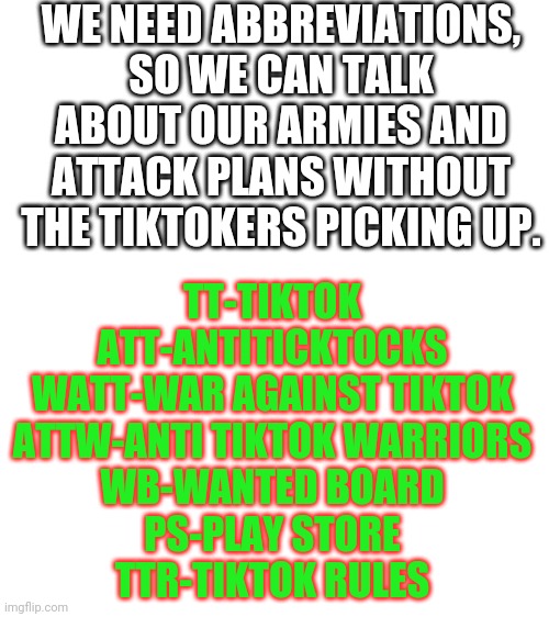 Blank White Template | WE NEED ABBREVIATIONS, SO WE CAN TALK ABOUT OUR ARMIES AND ATTACK PLANS WITHOUT THE TIKTOKERS PICKING UP. TT-TIKTOK
ATT-ANTITICKTOCKS
WATT-WAR AGAINST TIKTOK
ATTW-ANTI TIKTOK WARRIORS
WB-WANTED BOARD
PS-PLAY STORE
TTR-TIKTOK RULES | image tagged in blank white template | made w/ Imgflip meme maker