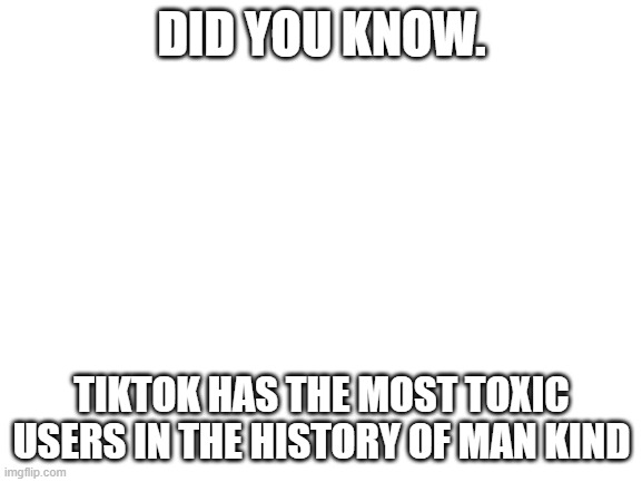 Blank White Template | DID YOU KNOW. TIKTOK HAS THE MOST TOXIC USERS IN THE HISTORY OF MAN KIND | image tagged in blank white template | made w/ Imgflip meme maker