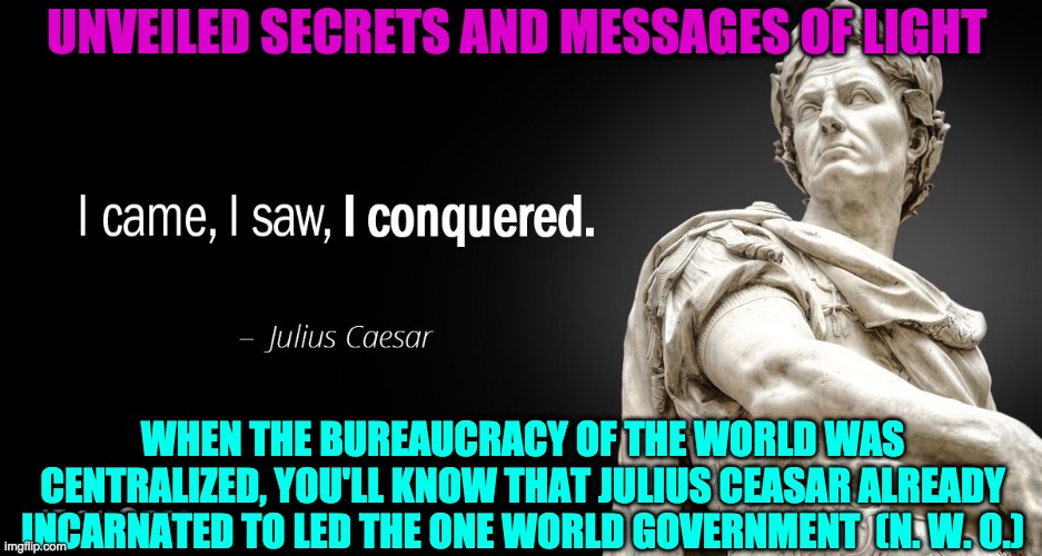 NEW WORLD ORDER | UNVEILED SECRETS AND MESSAGES OF LIGHT; WHEN THE BUREAUCRACY OF THE WORLD WAS CENTRALIZED, YOU'LL KNOW THAT JULIUS CEASAR ALREADY INCARNATED TO LED THE ONE WORLD GOVERNMENT  (N. W. O.) | image tagged in new world order | made w/ Imgflip meme maker