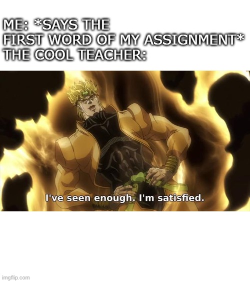 I’ ve seen enough im satisfied | ME: *SAYS THE FIRST WORD OF MY ASSIGNMENT*
THE COOL TEACHER: | image tagged in i ve seen enough im satisfied | made w/ Imgflip meme maker