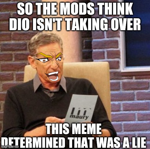 DIO TAKEOVER CONTINUED | SO THE MODS THINK DIO ISN'T TAKING OVER; THIS MEME DETERMINED THAT WAS A LIE | image tagged in memes,maury lie detector,kono dio da,but it was me dio | made w/ Imgflip meme maker