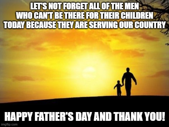 Father's Day | LET'S NOT FORGET ALL OF THE MEN WHO CAN'T BE THERE FOR THEIR CHILDREN TODAY BECAUSE THEY ARE SERVING OUR COUNTRY; HAPPY FATHER'S DAY AND THANK YOU! | image tagged in father's day | made w/ Imgflip meme maker