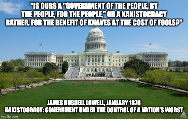dbag government | "IS OURS A "GOVERNMENT OF THE PEOPLE, BY THE PEOPLE, FOR THE PEOPLE," OR A KAKISTOCRACY RATHER, FOR THE BENEFIT OF KNAVES AT THE COST OF FOOLS?"; JAMES RUSSELL LOWELL, JANUARY 1876
KAKISTOCRACY: GOVERNMENT UNDER THE CONTROL OF A NATION'S WORST | image tagged in dbag government | made w/ Imgflip meme maker