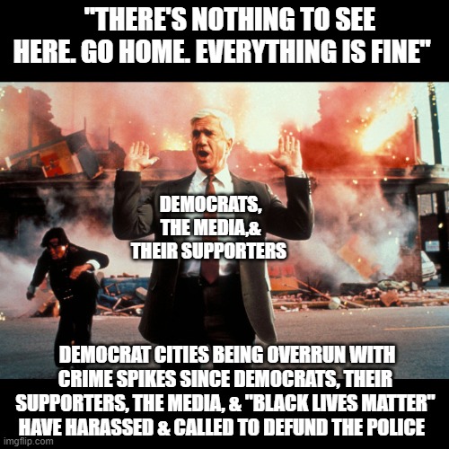Crime is spiking in major Democratic cities while Democrats whistle past the graveyard. | "THERE'S NOTHING TO SEE HERE. GO HOME. EVERYTHING IS FINE"; DEMOCRATS, THE MEDIA,& THEIR SUPPORTERS; DEMOCRAT CITIES BEING OVERRUN WITH CRIME SPIKES SINCE DEMOCRATS, THEIR SUPPORTERS, THE MEDIA, & "BLACK LIVES MATTER" HAVE HARASSED & CALLED TO DEFUND THE POLICE | image tagged in defund the police,blive lives matter,politics,donald trump,republicans,democrats | made w/ Imgflip meme maker