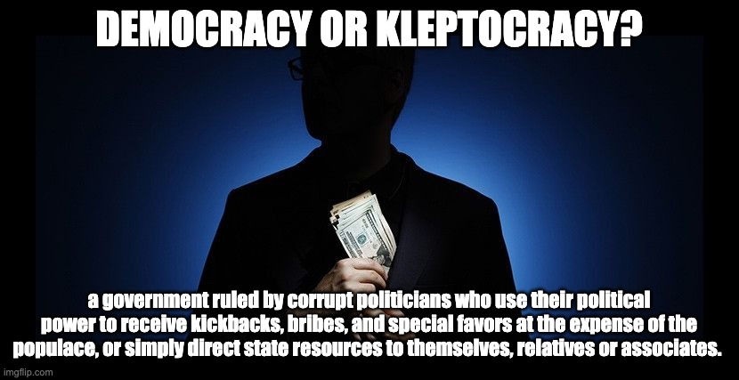 Democracy or Kleptocracy? | DEMOCRACY OR KLEPTOCRACY? a government ruled by corrupt politicians who use their political power to receive kickbacks, bribes, and special favors at the expense of the populace, or simply direct state resources to themselves, relatives or associates. | image tagged in corruption | made w/ Imgflip meme maker