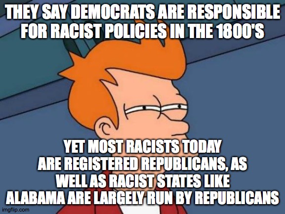 I highly doubt TODAY'S democrats are truly responsible for racism! | THEY SAY DEMOCRATS ARE RESPONSIBLE FOR RACIST POLICIES IN THE 1800'S; YET MOST RACISTS TODAY ARE REGISTERED REPUBLICANS, AS WELL AS RACIST STATES LIKE ALABAMA ARE LARGELY RUN BY REPUBLICANS | image tagged in memes,futurama fry,racism,racist republicans,conservative logic | made w/ Imgflip meme maker
