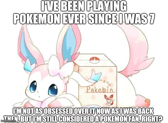 Here's a cute picture of Sylveon for you all! | I'VE BEEN PLAYING POKEMON EVER SINCE I WAS 7; I'M NOT AS OBSESSED OVER IT NOW AS I WAS BACK THEN, BUT I'M STILL CONSIDERED A POKEMON FAN, RIGHT? | image tagged in sylveon,pokemon | made w/ Imgflip meme maker