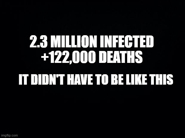 Black background | 2.3 MILLION INFECTED
+122,000 DEATHS; IT DIDN'T HAVE TO BE LIKE THIS | image tagged in black background | made w/ Imgflip meme maker