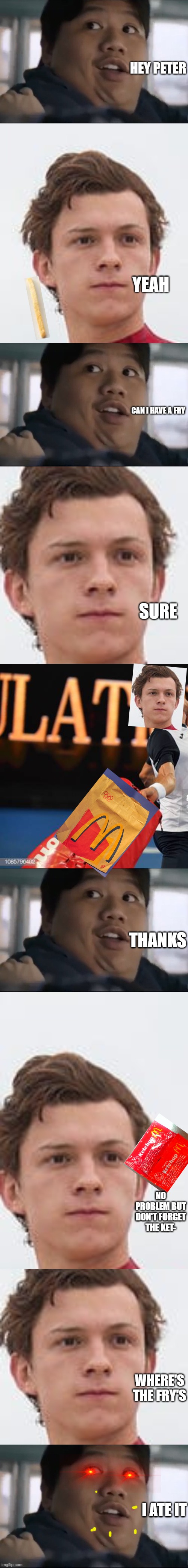 what happens when your friends ask for fries |  HEY PETER; YEAH; CAN I HAVE A FRY; SURE; THANKS; NO PROBLEM BUT DON'T FORGET THE KET-; WHERE'S THE FRY'S; I ATE IT | image tagged in memes | made w/ Imgflip meme maker