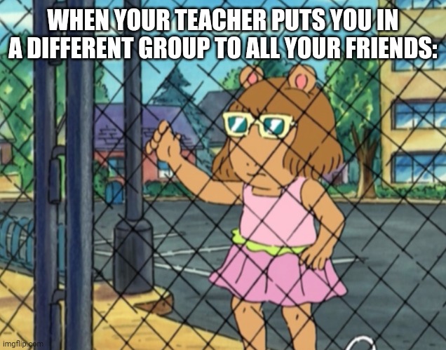 sad... | WHEN YOUR TEACHER PUTS YOU IN A DIFFERENT GROUP TO ALL YOUR FRIENDS: | image tagged in funny | made w/ Imgflip meme maker