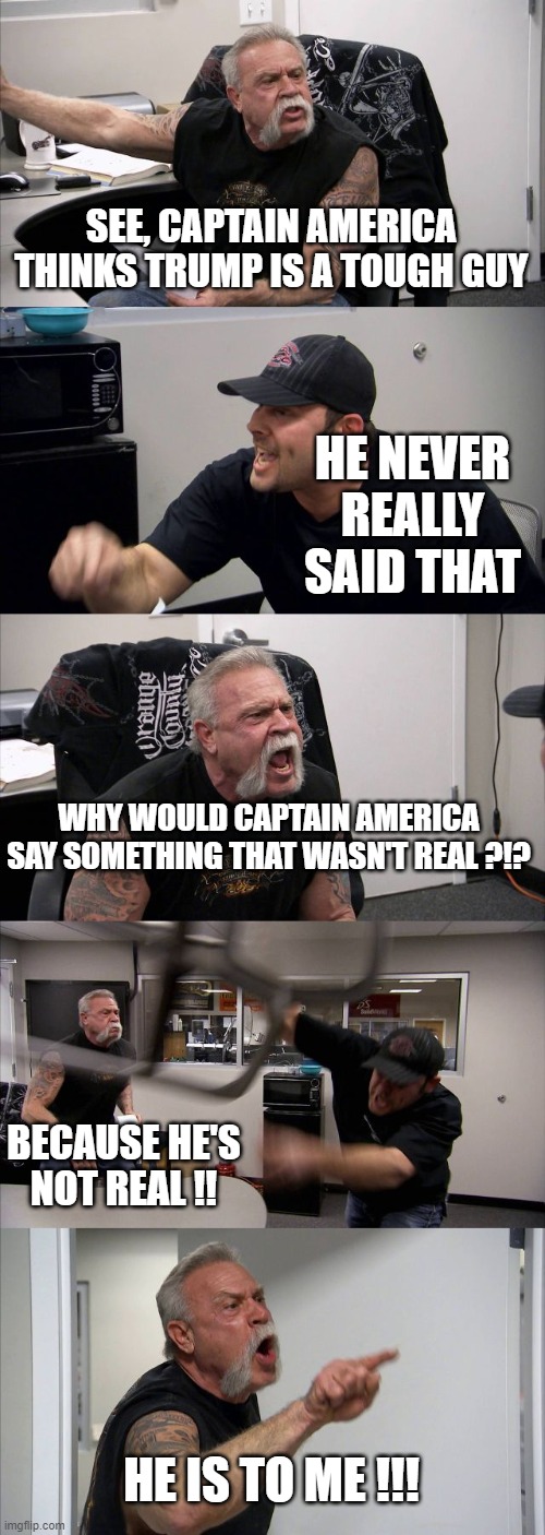 American Chopper Argument Meme | SEE, CAPTAIN AMERICA THINKS TRUMP IS A TOUGH GUY HE NEVER REALLY SAID THAT WHY WOULD CAPTAIN AMERICA SAY SOMETHING THAT WASN'T REAL ?!? BECA | image tagged in memes,american chopper argument | made w/ Imgflip meme maker