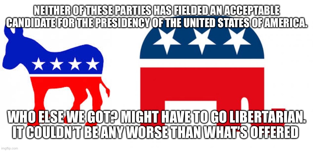 NEITHER OF THESE PARTIES HAS FIELDED AN ACCEPTABLE CANDIDATE FOR THE PRESIDENCY OF THE UNITED STATES OF AMERICA. WHO ELSE WE GOT? MIGHT HAVE TO GO LIBERTARIAN. IT COULDN’T BE ANY WORSE THAN WHAT’S OFFERED | image tagged in republican,democrat donkey | made w/ Imgflip meme maker