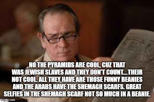 no country for old men tommy lee jones | NO THE PYRAMIDS ARE COOL, CUZ THAT WAS JEWISH SLAVES AND THEY DON'T COUNT....THEIR NOT COOL. ALL THEY HAVE ARE THOSE FUNNY BEANIES AND THE A | image tagged in no country for old men tommy lee jones | made w/ Imgflip meme maker