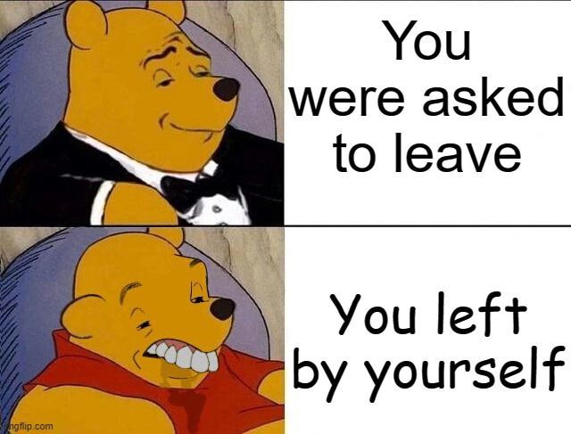 Tuxedo Winnie the Pooh grossed reverse | You were asked to leave You left by yourself | image tagged in tuxedo winnie the pooh grossed reverse | made w/ Imgflip meme maker