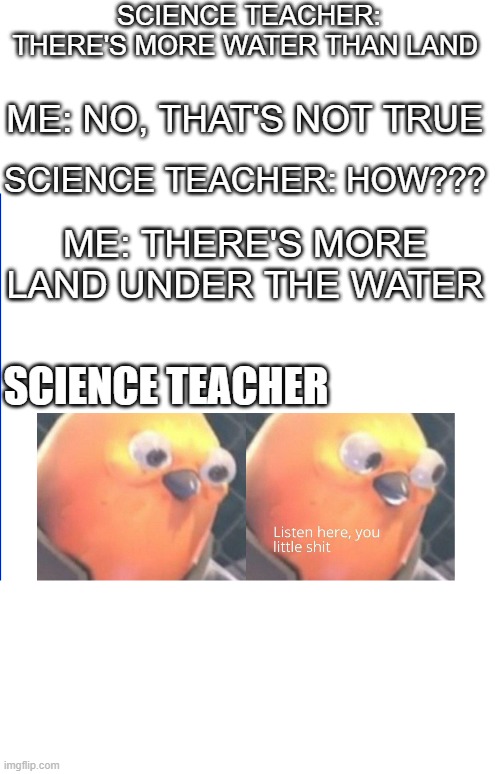 Listen here you little shit |  SCIENCE TEACHER: THERE'S MORE WATER THAN LAND; ME: NO, THAT'S NOT TRUE; SCIENCE TEACHER: HOW??? ME: THERE'S MORE LAND UNDER THE WATER; SCIENCE TEACHER | image tagged in listen here you little shit | made w/ Imgflip meme maker