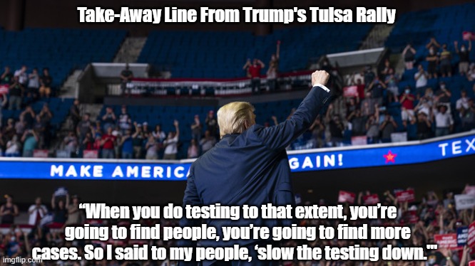  Take-Away Line From Trump's Tulsa Rally; “When you do testing to that extent, you’re going to find people, you’re going to find more cases. So I said to my people, ‘slow the testing down.'"   | made w/ Imgflip meme maker
