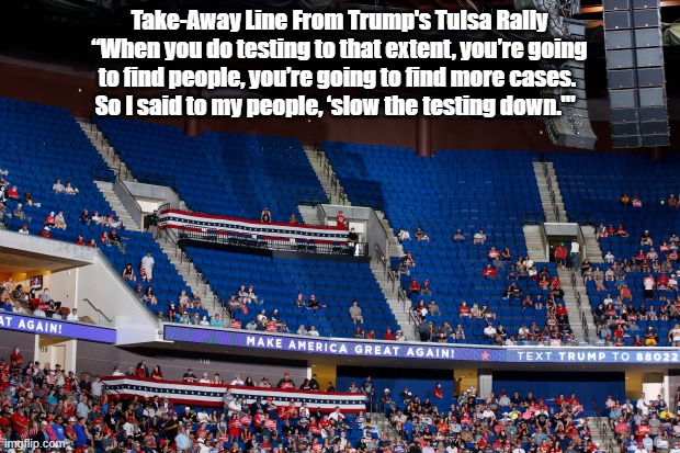  Take-Away Line From Trump's Tulsa Rally
“When you do testing to that extent, you’re going to find people, you’re going to find more cases. 
So I said to my people, ‘slow the testing down.'"   | made w/ Imgflip meme maker