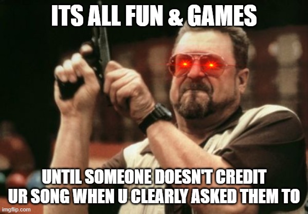 its all fun and games until.... | ITS ALL FUN & GAMES; UNTIL SOMEONE DOESN'T CREDIT UR SONG WHEN U CLEARLY ASKED THEM TO | image tagged in memes,am i the only one around here | made w/ Imgflip meme maker