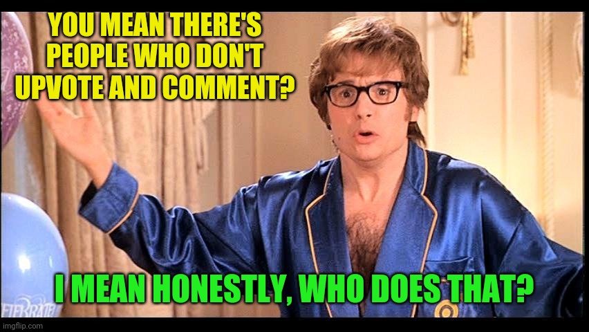 Who does that, Honestly? | YOU MEAN THERE'S PEOPLE WHO DON'T UPVOTE AND COMMENT? I MEAN HONESTLY, WHO DOES THAT? | image tagged in who does that honestly | made w/ Imgflip meme maker