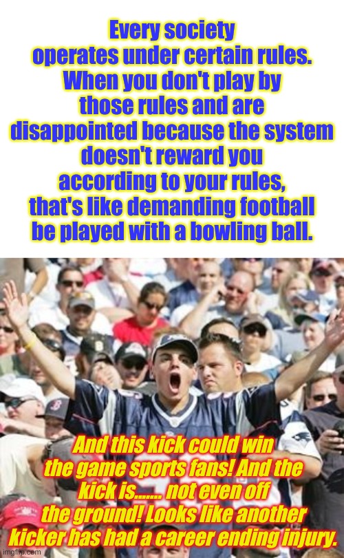 When some members of a societally defined class succeed wildly while others fail, it probably isn't the system that needs change | Every society operates under certain rules. When you don't play by those rules and are disappointed because the system doesn't reward you according to your rules, that's like demanding football be played with a bowling ball. And this kick could win the game sports fans! And the kick is....... not even off the ground! Looks like another kicker has had a career ending injury. | image tagged in blank white template,sports fans | made w/ Imgflip meme maker