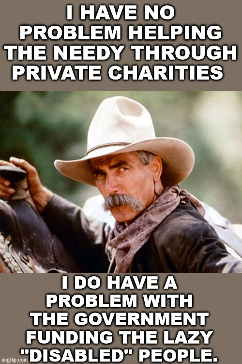 The multi-generation of welfare has crippled all families and contributed to the drug problem. | I HAVE NO PROBLEM HELPING THE NEEDY THROUGH PRIVATE CHARITIES; I DO HAVE A PROBLEM WITH THE GOVERNMENT FUNDING THE LAZY "DISABLED" PEOPLE. | image tagged in sam elliott cowboy,government,political meme,libertarian,welfare | made w/ Imgflip meme maker