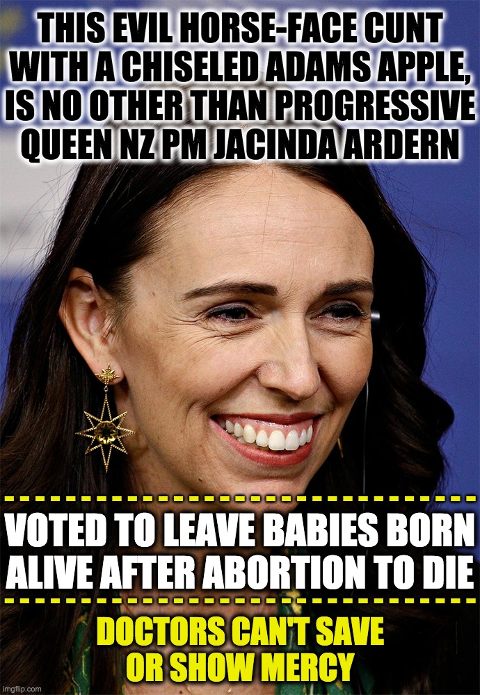Horse-face cunt lacks empathy. | THIS EVIL HORSE-FACE CUNT
WITH A CHISELED ADAMS APPLE,
IS NO OTHER THAN PROGRESSIVE
QUEEN NZ PM JACINDA ARDERN; - - - - - - - - - - - - - - - - - - - - - - - - - - - - - - -
 
 
- - - - - - - - - - - - - - - - - - - - - - - - - - - - - - -; VOTED TO LEAVE BABIES BORN ALIVE AFTER ABORTION TO DIE; DOCTORS CAN'T SAVE
OR SHOW MERCY | image tagged in jacinda ardern,evil cunt,infanticide,liberalism is a mental disorder | made w/ Imgflip meme maker