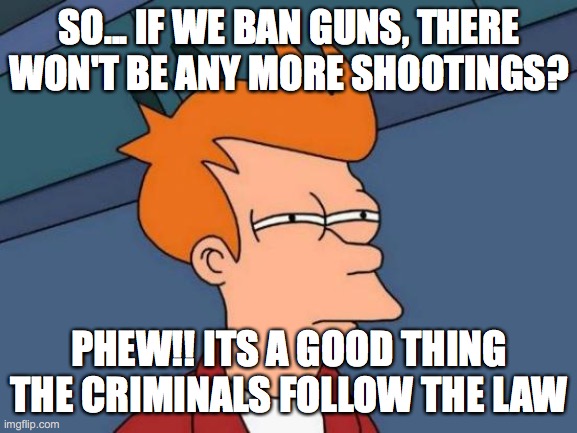 Futurama Fry Meme | SO... IF WE BAN GUNS, THERE WON'T BE ANY MORE SHOOTINGS? PHEW!! ITS A GOOD THING THE CRIMINALS FOLLOW THE LAW | image tagged in memes,futurama fry | made w/ Imgflip meme maker