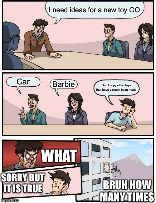 Boardroom Meeting Suggestion | I need ideas for a new toy GO; Car; Barbie; Don’t copy other toys that have already been made; WHAT; SORRY BUT IT IS TRUE; BRUH HOW MANY TIMES | image tagged in memes,boardroom meeting suggestion | made w/ Imgflip meme maker