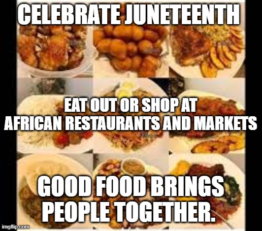 juneteenth |  CELEBRATE JUNETEENTH; EAT OUT OR SHOP AT AFRICAN RESTAURANTS AND MARKETS; GOOD FOOD BRINGS PEOPLE TOGETHER. | image tagged in politics,america | made w/ Imgflip meme maker