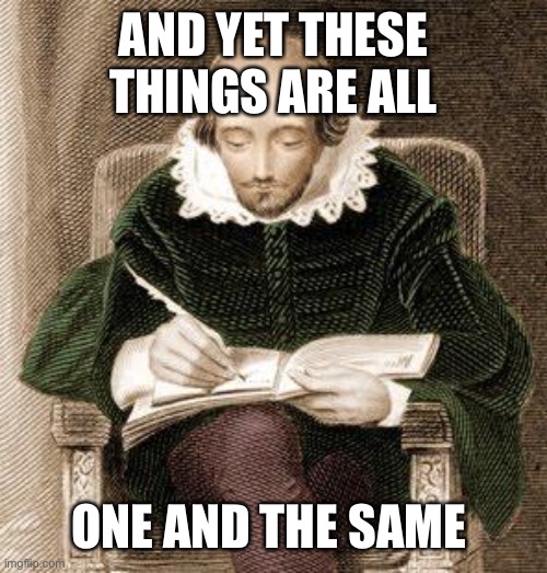 shakespeare writing | AND YET THESE THINGS ARE ALL ONE AND THE SAME | image tagged in shakespeare writing | made w/ Imgflip meme maker
