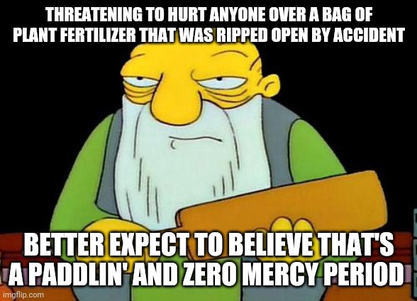 That's a paddlin' | THREATENING TO HURT ANYONE OVER A BAG OF PLANT FERTILIZER THAT WAS RIPPED OPEN BY ACCIDENT; BETTER EXPECT TO BELIEVE THAT'S A PADDLIN' AND ZERO MERCY PERIOD | image tagged in memes,that's a paddlin' | made w/ Imgflip meme maker
