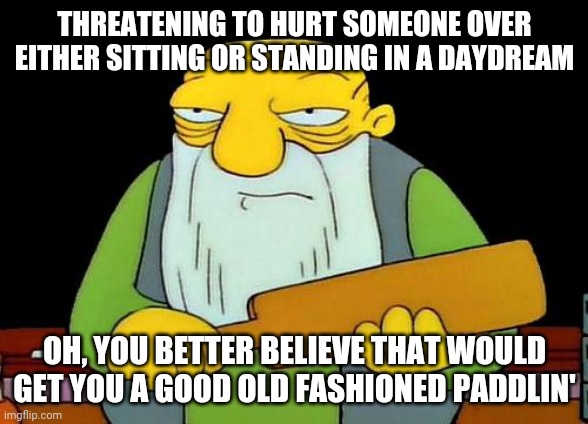 That's a paddlin' Meme | THREATENING TO HURT SOMEONE OVER EITHER SITTING OR STANDING IN A DAYDREAM; OH, YOU BETTER BELIEVE THAT WOULD GET YOU A GOOD OLD FASHIONED PADDLIN' | image tagged in memes,that's a paddlin' | made w/ Imgflip meme maker
