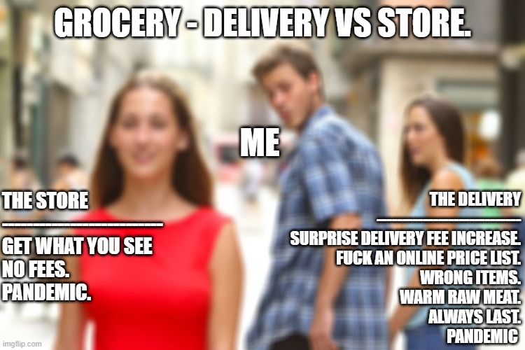Grocery delivery in Jamaica THUS far | GROCERY - DELIVERY VS STORE. ME; THE DELIVERY
----------------------------
SURPRISE DELIVERY FEE INCREASE.
FUCK AN ONLINE PRICE LIST.
WRONG ITEMS.
WARM RAW MEAT.
ALWAYS LAST.
PANDEMIC; THE STORE
--------------------------
GET WHAT YOU SEE
NO FEES.
PANDEMIC. | image tagged in memes,distracted boyfriend | made w/ Imgflip meme maker