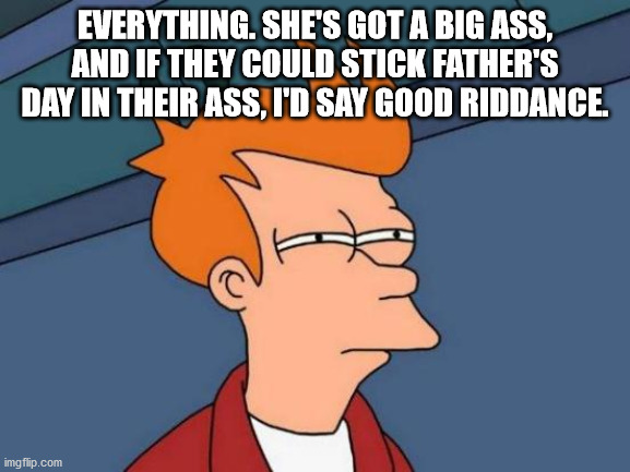Futurama Fry Meme | EVERYTHING. SHE'S GOT A BIG ASS, AND IF THEY COULD STICK FATHER'S DAY IN THEIR ASS, I'D SAY GOOD RIDDANCE. | image tagged in memes,futurama fry | made w/ Imgflip meme maker