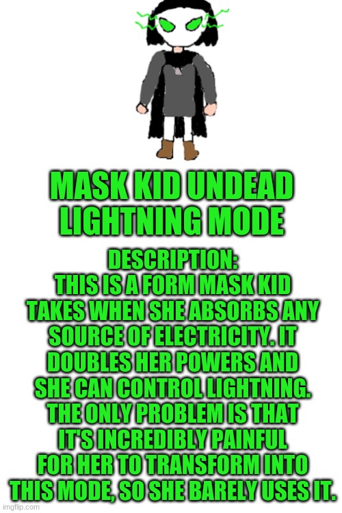 DESCRIPTION: THIS IS A FORM MASK KID TAKES WHEN SHE ABSORBS ANY SOURCE OF ELECTRICITY. IT DOUBLES HER POWERS AND SHE CAN CONTROL LIGHTNING. THE ONLY PROBLEM IS THAT IT'S INCREDIBLY PAINFUL FOR HER TO TRANSFORM INTO THIS MODE, SO SHE BARELY USES IT. MASK KID UNDEAD LIGHTNING MODE | image tagged in blank white template | made w/ Imgflip meme maker