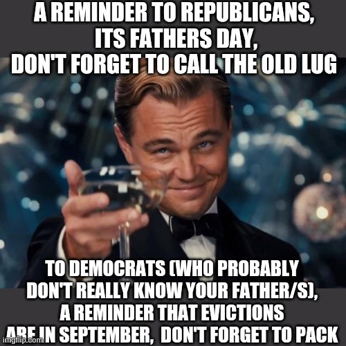 Leonardo Dicaprio Cheers | A REMINDER TO REPUBLICANS,  ITS FATHERS DAY, DON'T FORGET TO CALL THE OLD LUG; TO DEMOCRATS (WHO PROBABLY DON'T REALLY KNOW YOUR FATHER/S), A REMINDER THAT EVICTIONS ARE IN SEPTEMBER,  DON'T FORGET TO PACK | image tagged in memes,leonardo dicaprio cheers | made w/ Imgflip meme maker