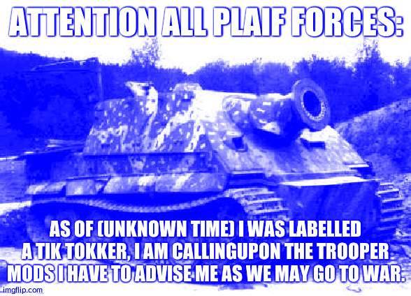 Declaration of War | ATTENTION ALL PLAIF FORCES:; AS OF (UNKNOWN TIME) I WAS LABELLED A TIK TOKKER, I AM CALLINGUPON THE TROOPER MODS I HAVE TO ADVISE ME AS WE MAY GO TO WAR. | image tagged in sturmtiger | made w/ Imgflip meme maker